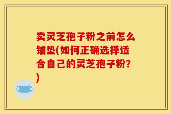 卖灵芝孢子粉之前怎么铺垫(如何正确选择适合自己的灵芝孢子粉?)