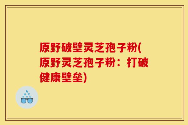 原野破壁灵芝孢子粉(原野灵芝孢子粉:打破健康壁垒)