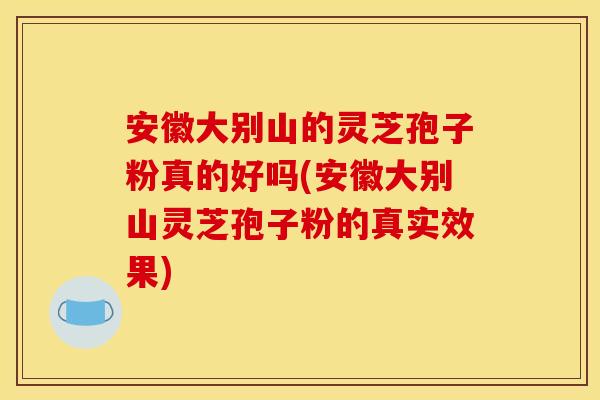 安徽大别山的灵芝孢子粉真的好吗(安徽大别山灵芝孢子粉的真实效果)