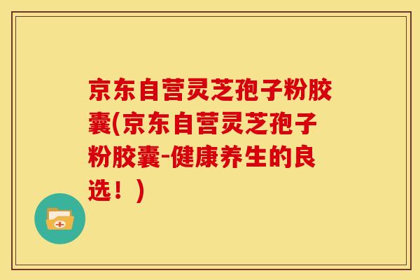 京东自营灵芝孢子粉胶囊(京东自营灵芝孢子粉胶囊-健康养生的良选!)