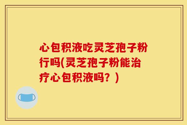 心包积液吃灵芝孢子粉行吗(灵芝孢子粉能治疗心包积液吗？)