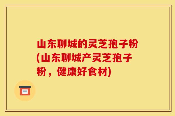 山东聊城的灵芝孢子粉(山东聊城产灵芝孢子粉，健康好食材)