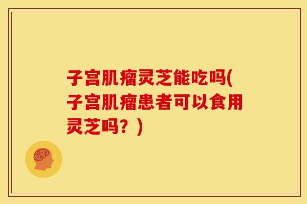 子宫肌瘤灵芝能吃吗(子宫肌瘤患者可以食用灵芝吗?)