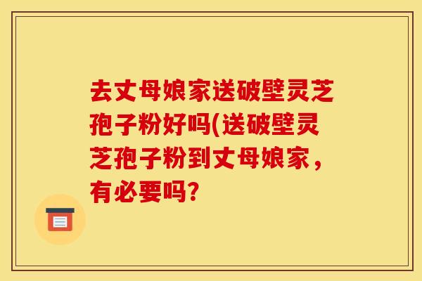 去丈母娘家送破壁灵芝孢子粉好吗(送破壁灵芝孢子粉到丈母娘家,有必要吗?