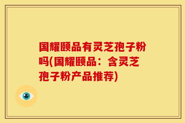 国耀颐品有灵芝孢子粉吗(国耀颐品：含灵芝孢子粉产品推荐)