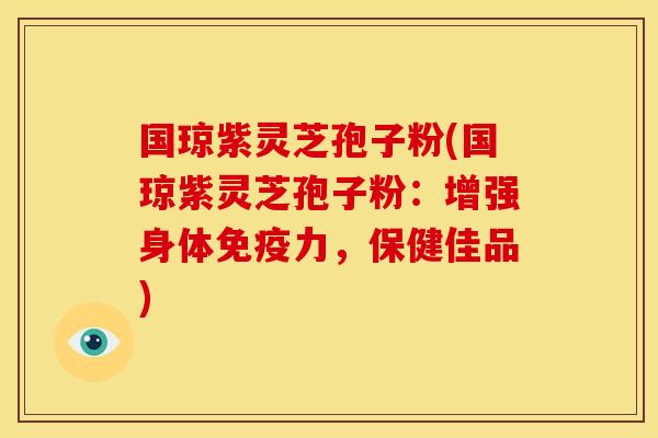 国琼紫灵芝孢子粉(国琼紫灵芝孢子粉：增强身体免疫力，保健佳品)