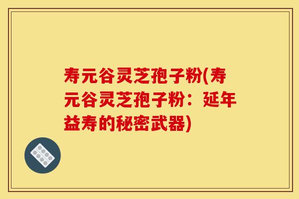 寿元谷灵芝孢子粉(寿元谷灵芝孢子粉:延年益寿的秘密武器)