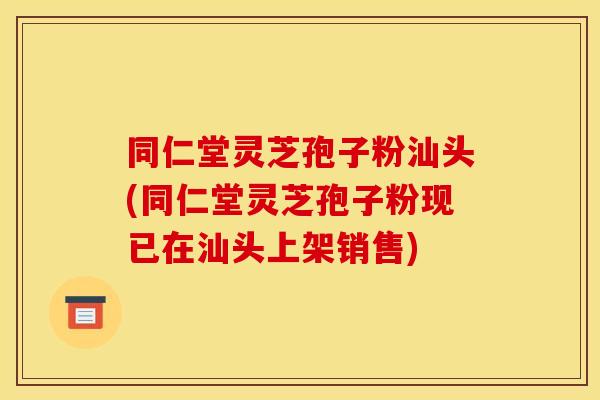 同仁堂灵芝孢子粉汕头(同仁堂灵芝孢子粉现已在汕头上架销售)