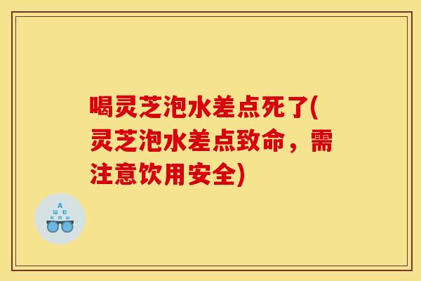 喝灵芝泡水差点死了(灵芝泡水差点致命,需注意饮用安全)