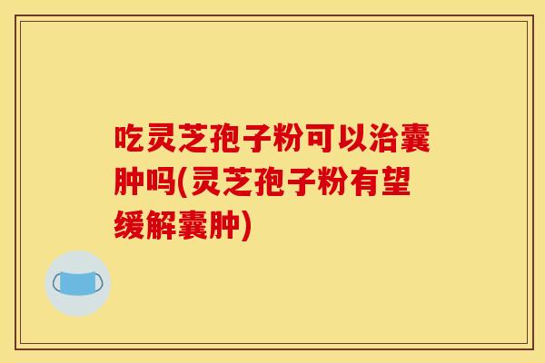 吃灵芝孢子粉可以治囊肿吗(灵芝孢子粉有望缓解囊肿)