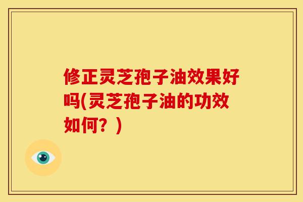 修正灵芝孢子油效果好吗(灵芝孢子油的功效如何？)