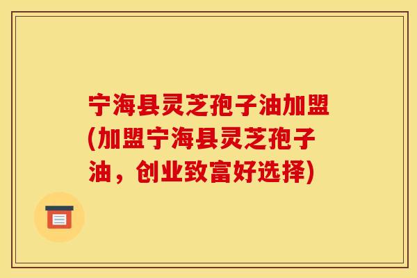 宁海县灵芝孢子油加盟(加盟宁海县灵芝孢子油，创业致富好选择)