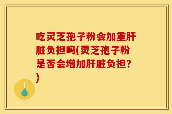 吃灵芝孢子粉会加重肝脏负担吗(灵芝孢子粉是否会增加肝脏负担?)