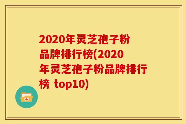2020年灵芝孢子粉品牌排行榜(2020年灵芝孢子粉品牌排行榜 top10)