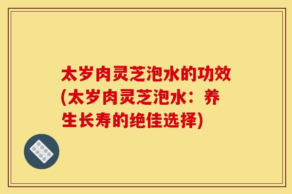 太岁肉灵芝泡水的功效(太岁肉灵芝泡水:养生长寿的绝佳选择)