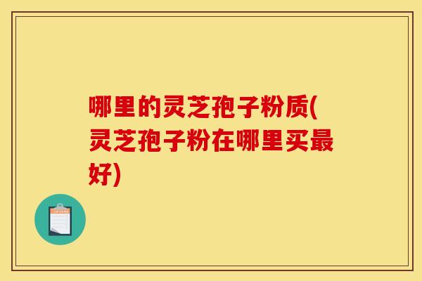 哪里的灵芝孢子粉质(灵芝孢子粉在哪里买最好)