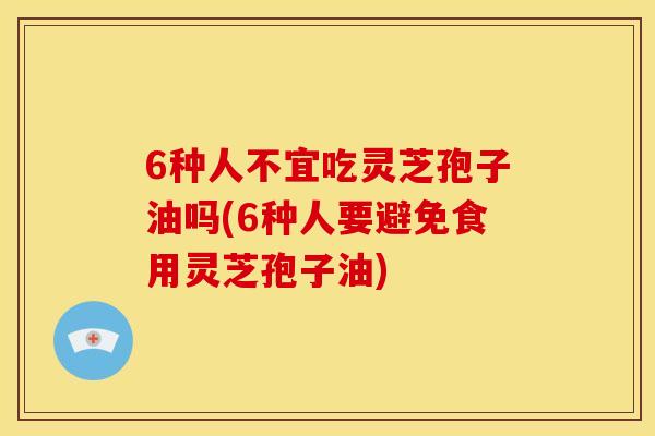 6种人不宜吃灵芝孢子油吗(6种人要避免食用灵芝孢子油)