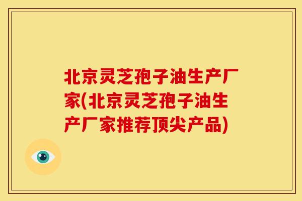 北京灵芝孢子油生产厂家(北京灵芝孢子油生产厂家推荐顶尖产品)
