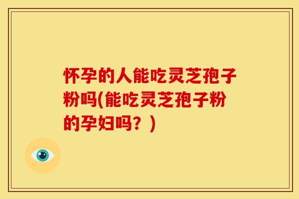 怀孕的人能吃灵芝孢子粉吗(能吃灵芝孢子粉的孕妇吗?)