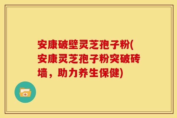 安康破壁灵芝孢子粉(安康灵芝孢子粉突破砖墙,助力养生保健)