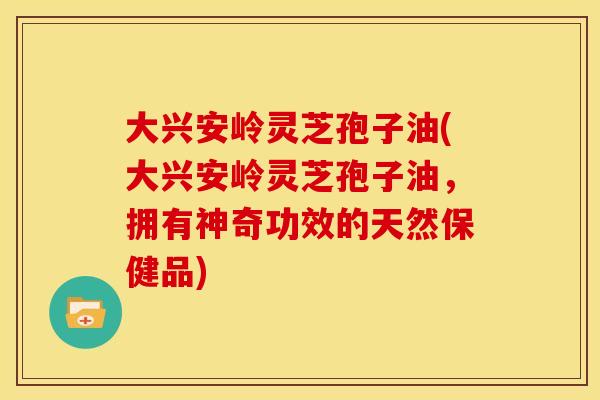 大兴安岭灵芝孢子油(大兴安岭灵芝孢子油，拥有神奇功效的天然保健品)