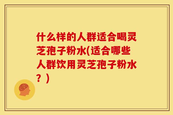什么样的人群适合喝灵芝孢子粉水(适合哪些人群饮用灵芝孢子粉水?)