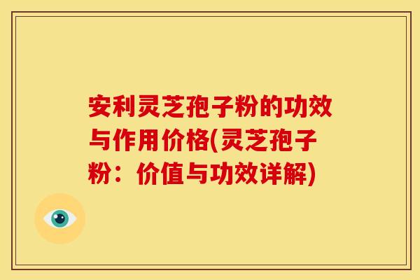 安利灵芝孢子粉的功效与作用价格(灵芝孢子粉：价值与功效详解)