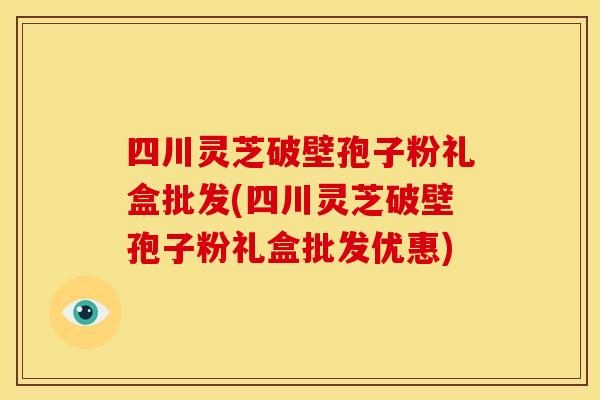 四川灵芝破壁孢子粉礼盒批发(四川灵芝破壁孢子粉礼盒批发优惠)