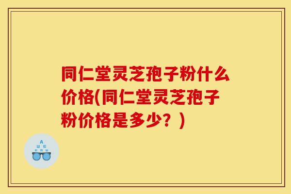 同仁堂灵芝孢子粉什么价格(同仁堂灵芝孢子粉价格是多少?)