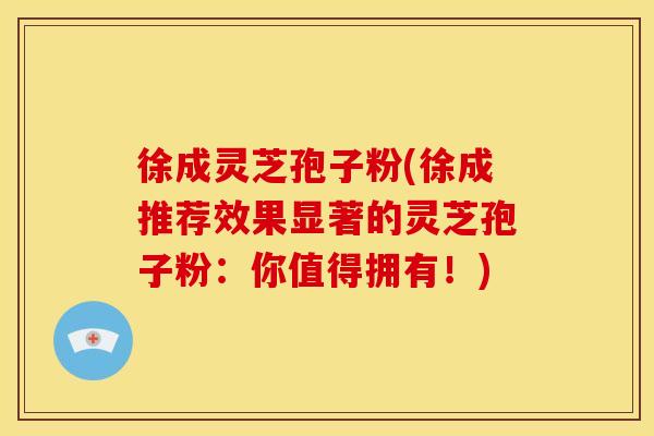 徐成灵芝孢子粉(徐成推荐效果显著的灵芝孢子粉:你值得拥有!)