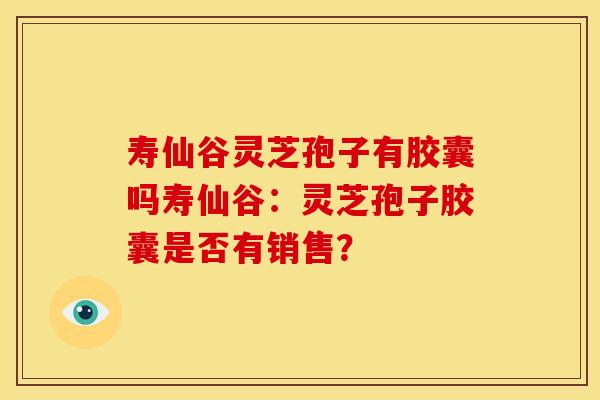 寿仙谷灵芝孢子有胶囊吗寿仙谷:灵芝孢子胶囊是否有销售?