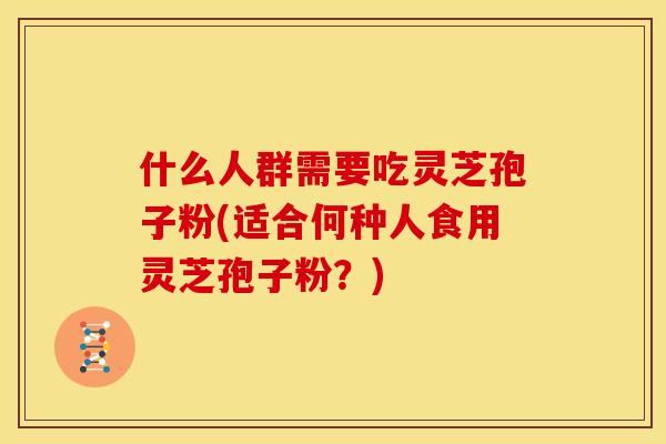 什么人群需要吃灵芝孢子粉(适合何种人食用灵芝孢子粉?)