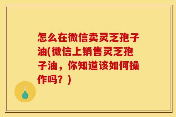 怎么在微信卖灵芝孢子油(微信上销售灵芝孢子油,你知道该如何操作吗?)