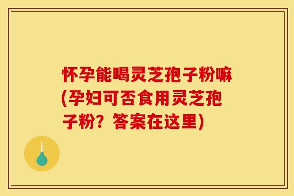 怀孕能喝灵芝孢子粉嘛(孕妇可否食用灵芝孢子粉？答案在这里)