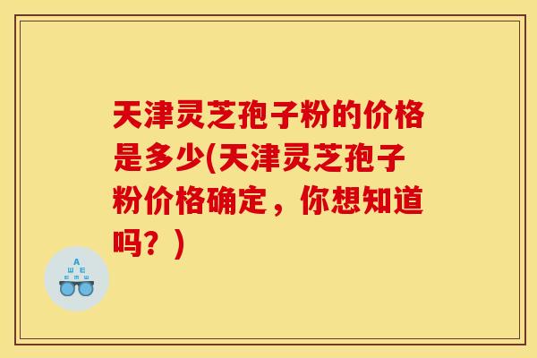 天津灵芝孢子粉的价格是多少(天津灵芝孢子粉价格确定，你想知道吗？)