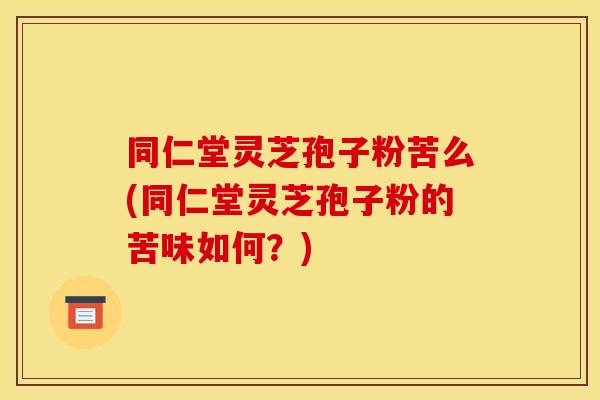 同仁堂灵芝孢子粉苦么(同仁堂灵芝孢子粉的苦味如何?)