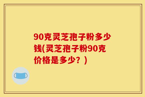 90克灵芝孢子粉多少钱(灵芝孢子粉90克价格是多少?)