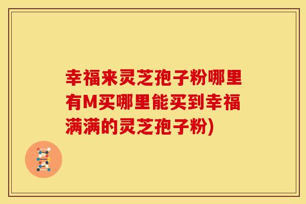 幸福来灵芝孢子粉哪里有M买哪里能买到幸福满满的灵芝孢子粉)