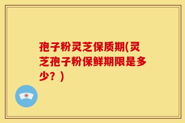 孢子粉灵芝保质期(灵芝孢子粉保鲜期限是多少?)