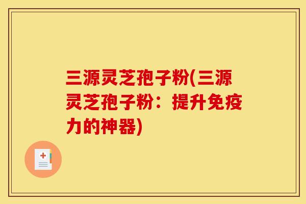 三源灵芝孢子粉(三源灵芝孢子粉：提升免疫力的神器)