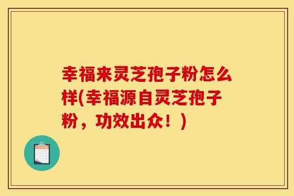 幸福来灵芝孢子粉怎么样(幸福源自灵芝孢子粉,功效出众!)