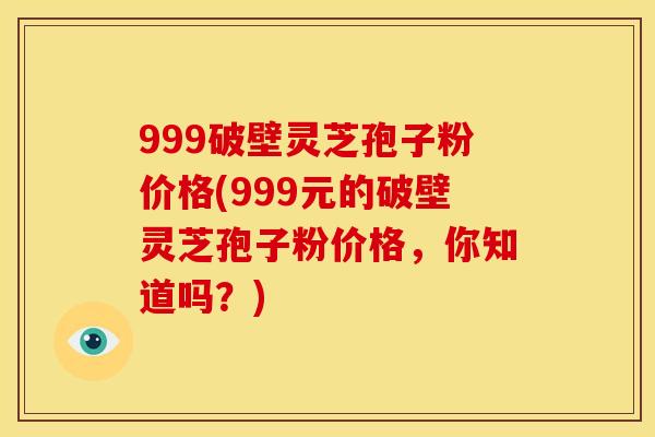 999破壁灵芝孢子粉价格(999元的破壁灵芝孢子粉价格，你知道吗？)