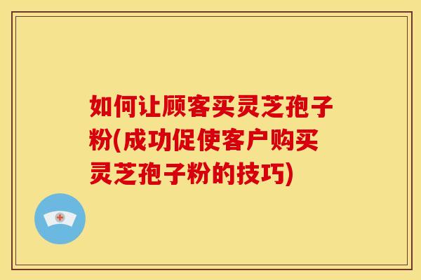 如何让顾客买灵芝孢子粉(成功促使客户购买灵芝孢子粉的技巧)