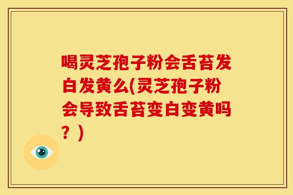 喝灵芝孢子粉会舌苔发白发黄么(灵芝孢子粉会导致舌苔变白变黄吗?)