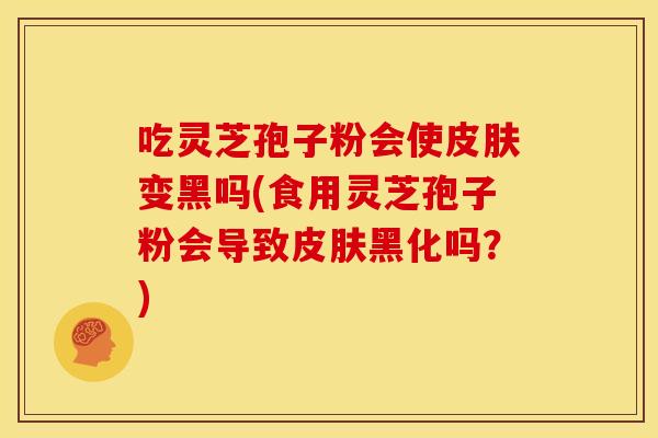 吃灵芝孢子粉会使皮肤变黑吗(食用灵芝孢子粉会导致皮肤黑化吗？)