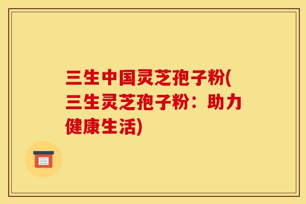 三生中国灵芝孢子粉(三生灵芝孢子粉：助力健康生活)