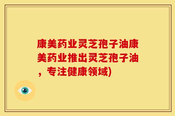 康美药业灵芝孢子油康美药业推出灵芝孢子油,专注健康领域)