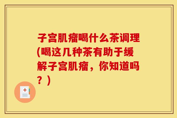 子宫肌瘤喝什么茶调理(喝这几种茶有助于缓解子宫肌瘤,你知道吗?)