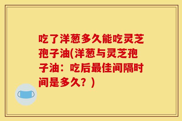 吃了洋葱多久能吃灵芝孢子油(洋葱与灵芝孢子油：吃后最佳间隔时间是多久？)