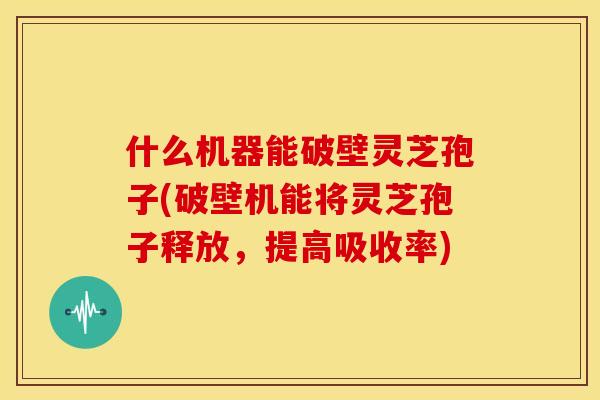 什么机器能破壁灵芝孢子(破壁机能将灵芝孢子释放,提高吸收率)